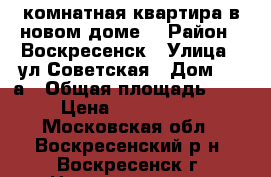 1-комнатная квартира в новом доме! › Район ­ Воскресенск › Улица ­ ул.Советская › Дом ­ 18а › Общая площадь ­ 40 › Цена ­ 2 400 000 - Московская обл., Воскресенский р-н, Воскресенск г. Недвижимость » Квартиры продажа   